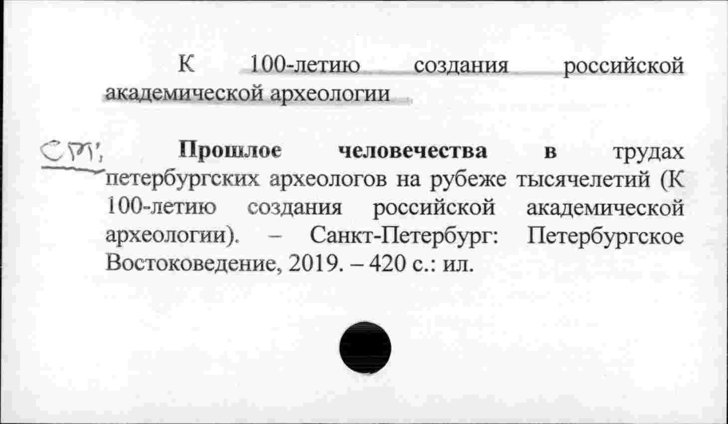 ﻿К 100-летию создания российской академической археологии
Прошлое человечества в трудах ''петербургских археологов на рубеже тысячелетий (К 100-летию создания российской академической археологии). - Санкт-Петербург: Петербургское Востоковедение, 2019. -420 с.: ил.